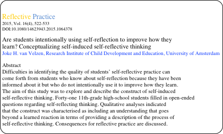 
Reflective Practice 
2015, Vol. 16(4), 522-533
DOI:10.1080/14623943.2015.1064378
Are students intentionally using self-reflection to improve how they
learn? Conceptualizing self-induced self-reflective thinking
Joke H. van Velzen, Research Institute of Child Development and Education, University of Amsterdam

Abstract
Difficulties in identifying the quality of students’ self-reflective practice can
come forth from students who know about self-reflection because they have been
informed about it but who do not intentionally use it to improve how they learn.
The aim of this study was to explore and describe the construct of self-induced
self-reflective thinking. Forty-one 11th-grade high-school students filled in open-ended
questions regarding self-reflecting thinking. Qualitative analyses indicated
that the construct was characterised as including an understanding that goes
beyond a learned reaction in terms of providing a description of the process of
self-reflective thinking. Consequences for reflective practice are discussed.