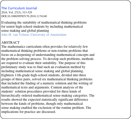 
The Curriculum Journal
2016, Vol. 27(3), 313-329
DOI:10.1080/09585176.2016.1174140
Evaluating the suitability of mathematical thinking problems
for senior high-school students by including mathematical
sense making and global planning
Joke H. van Velzen, University of Amsterdam

ABSTRACT
The mathematics curriculum often provides for relatively few
mathematical thinking problems or non-routine problems that
focus on a deepening of understanding mathematical concepts and
the problem-solving process. To develop such problems, methods
are required to evaluate their suitability. The purpose of this
preliminary study was to find such an evaluation method by
including mathematical sense making and global planning.
Eighteen 11th-grade high-school students, divided into three
groups of three pairs, solved six mathematical thinking problems
that included the finding of a numeric solution and the writing of
mathematical texts and arguments. Content analysis of the
students’ solution procedures provided for three kinds of
hierarchically ordered mathematical sense-making categories. The
results showed the expected statistically significant difference
between the kinds of problems, though only mathematical
sense making enabled the exclusion of the routine problem. The
implications for practice are discussed.