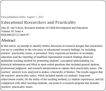 



First published online August 1, 2013
Educational Researchers and Practicality
Joke H. van Velzen, Research Institute of Child Development and Education
Volume 50, Issue 4
DOI:0002831212468787
Abstract
In this article, an attempt to identify further directions in research designs that researchers can use to contribute to the relevance of educational research findings, by including teachers’ practicality issues, is presented. Sixty experienced teachers in secondary education read the reporting of modified experimental research findings about an unfamiliar teaching method for promoting students’ conceptual understanding via historical information and filled in open-ended questions that included general opinion, professional judgment, and research interpretation to capture their practicality issues. The teachers’ answers were analyzed to deduce a hierarchy of themes. The results suggest that the teachers’ practicality issues, which included mainly (a) students’ long-term achievement results, (b) the utility of the teaching method, (c) student experiences, and (d) comparison with other teaching methods, can point to a research program that includes teachers’ practicality issues.